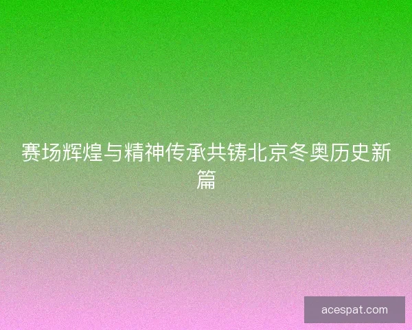 赛场辉煌与精神传承共铸北京冬奥历史新篇 赛场辉煌与精神传承共铸北京冬奥历史新篇