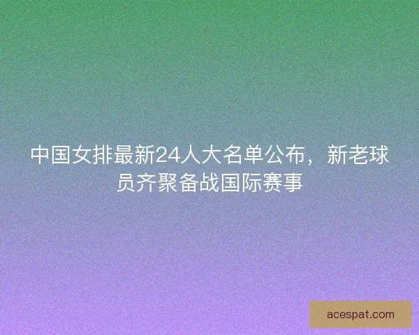 中国女排最新24人大名单公布，新老球员齐聚备战国际赛事