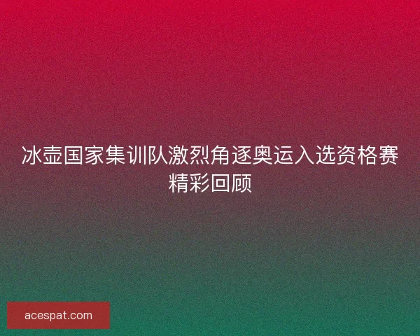 冰壶国家集训队激烈角逐奥运入选资格赛精彩回顾