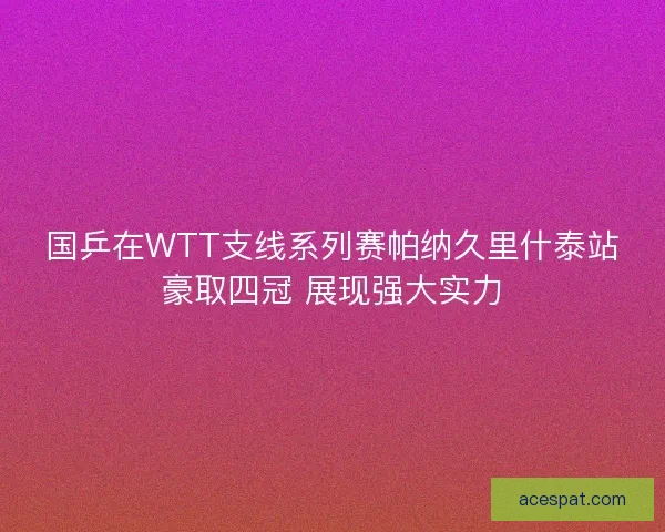 国乒在WTT支线系列赛帕纳久里什泰站豪取四冠 展现强大实力