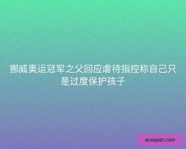 挪威奥运冠军之父回应虐待指控称自己只是过度保护孩子