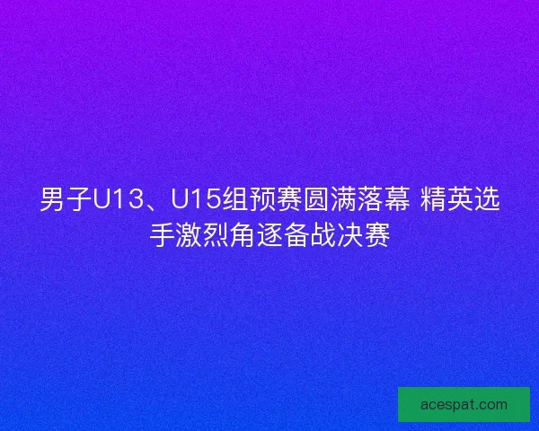 男子U13、U15组预赛圆满落幕 精英选手激烈角逐备战决赛
