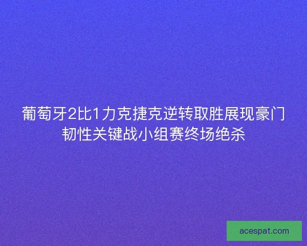 葡萄牙2比1力克捷克逆转取胜展现豪门韧性关键战小组赛终场绝杀