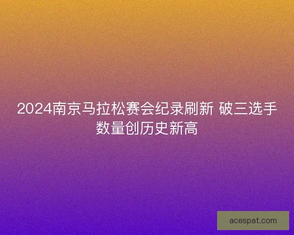 2024南京马拉松赛会纪录刷新 破三选手数量创历史新高