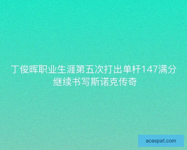 丁俊晖职业生涯第五次打出单杆147满分 继续书写斯诺克传奇