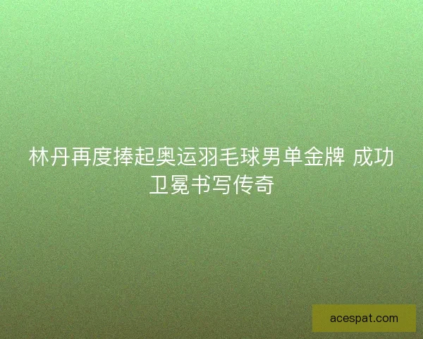 林丹再度捧起奥运羽毛球男单金牌 成功卫冕书写传奇