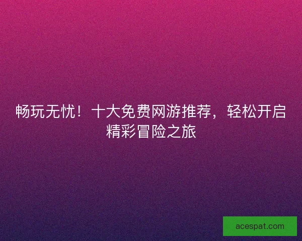 畅玩无忧！十大免费网游推荐，轻松开启精彩冒险之旅