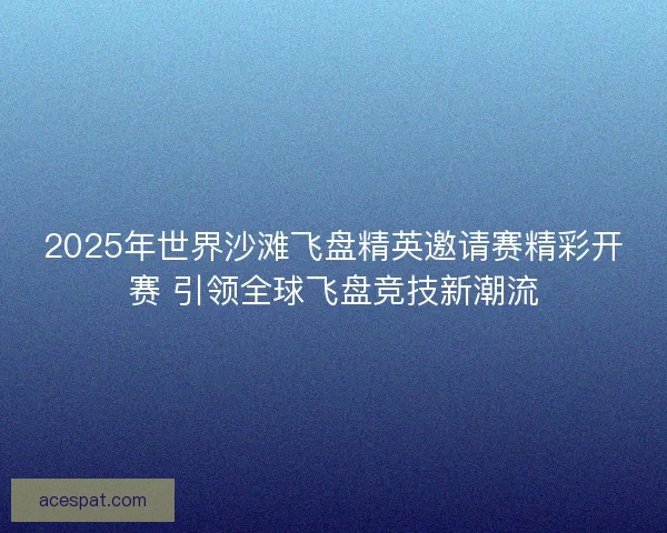 2025年世界沙滩飞盘精英邀请赛精彩开赛 引领全球飞盘竞技新潮流