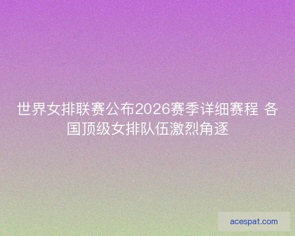 世界女排联赛公布2026赛季详细赛程 各国顶级女排队伍激烈角逐