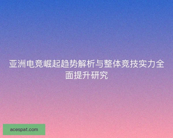 亚洲电竞崛起趋势解析与整体竞技实力全面提升研究 亚洲电竞崛起趋势解析与整体竞技实力全面提升研究