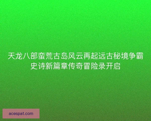 天龙八部蛮荒古岛风云再起远古秘境争霸史诗新篇章传奇冒险录开启