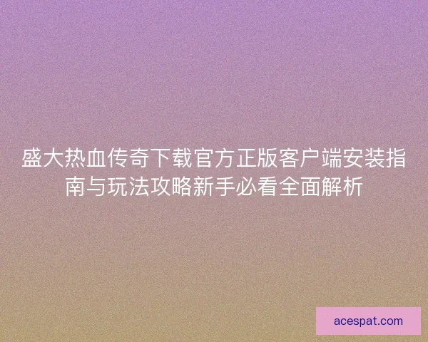 盛大热血传奇下载官方正版客户端安装指南与玩法攻略新手必看全面解析
