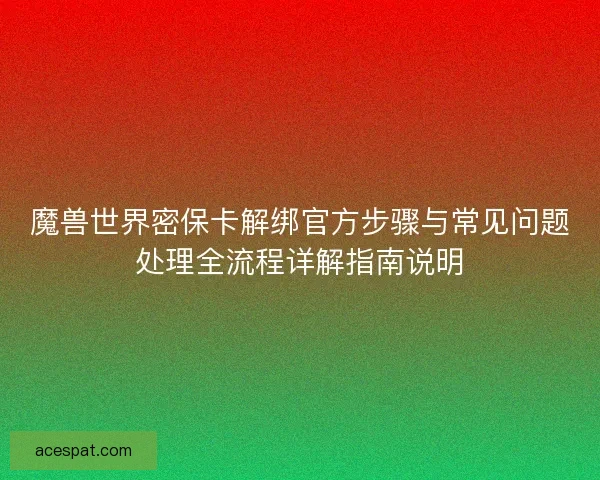 魔兽世界密保卡解绑官方步骤与常见问题处理全流程详解指南说明