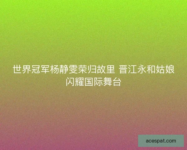 世界冠军杨静雯荣归故里 晋江永和姑娘闪耀国际舞台 世界冠军杨静雯荣归故里 晋江永和姑娘闪耀国际舞台