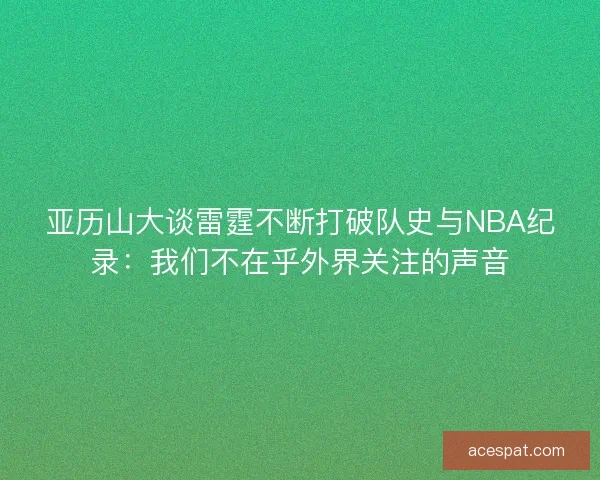 亚历山大谈雷霆不断打破队史与NBA纪录:我们不在乎外界关注的声音 亚历山大谈雷霆不断打破队史与NBA纪录:我们不在乎外界关注的声音