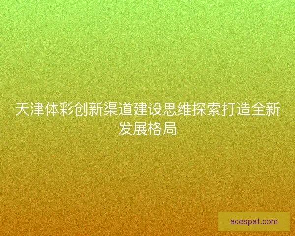 天津体彩创新渠道建设思维探索打造全新发展格局 天津体彩创新渠道建设思维探索打造全新发展格局
