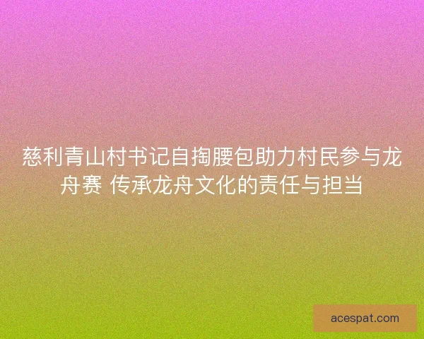 慈利青山村书记自掏腰包助力村民参与龙舟赛 传承龙舟文化的责任与担当 慈利青山村书记自掏腰包助力村民参与龙舟赛 传承龙舟文化的责任与担当