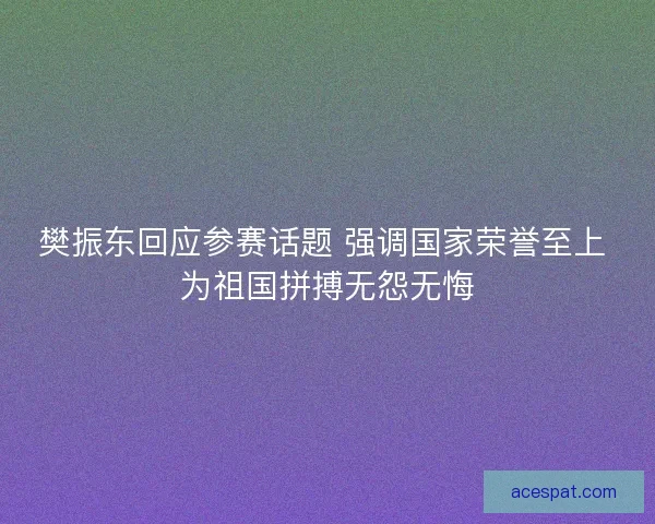 樊振东回应参赛话题 强调国家荣誉至上 为祖国拼搏无怨无悔