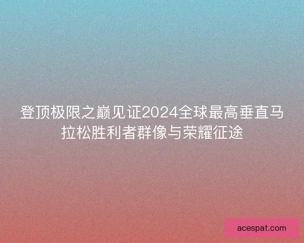 登顶极限之巅见证2024全球最高垂直马拉松胜利者群像与荣耀征途 登顶极限之巅见证2024全球最高垂直马拉松胜利者群像与荣耀征途