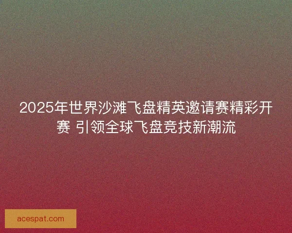 2025年世界沙滩飞盘精英邀请赛精彩开赛 引领全球飞盘竞技新潮流