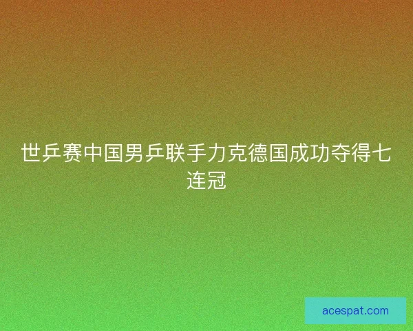 世乒赛中国男乒联手力克德国成功夺得七连冠