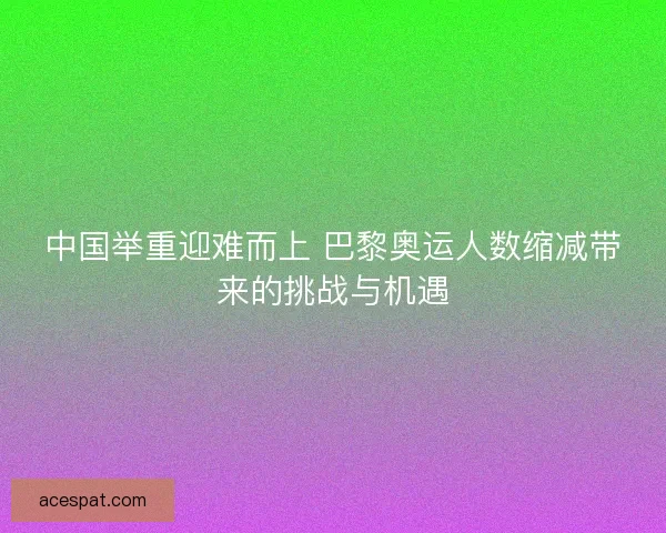 中国举重迎难而上 巴黎奥运人数缩减带来的挑战与机遇 中国举重迎难而上 巴黎奥运人数缩减带来的挑战与机遇