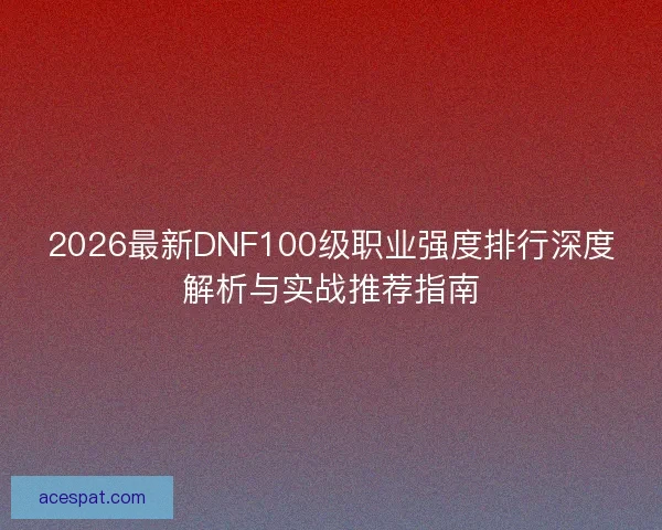 2026最新DNF100级职业强度排行深度解析与实战推荐指南 2026最新DNF100级职业强度排行深度解析与实战推荐指南