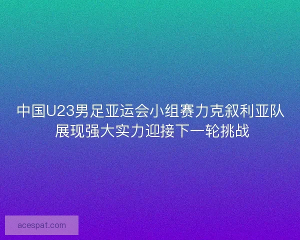 中国U23男足亚运会小组赛力克叙利亚队 展现强大实力迎接下一轮挑战 中国U23男足亚运会小组赛力克叙利亚队 展现强大实力迎接下一轮挑战